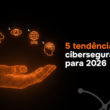 5 tendências de cibersegurança para 2026