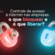 Controle de acesso à internet nas empresas: o que bloquear e o que liberar?